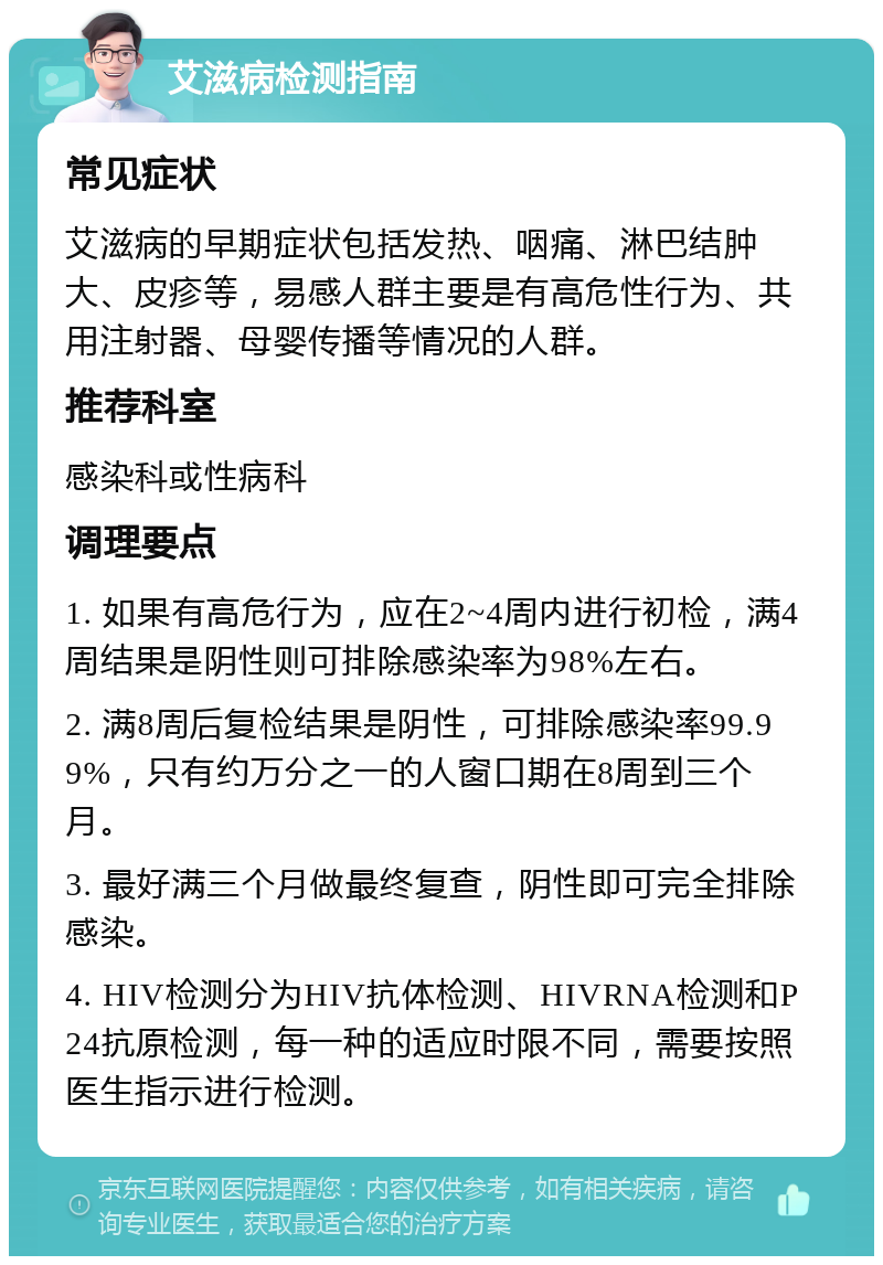 艾滋病检测指南 常见症状 艾滋病的早期症状包括发热、咽痛、淋巴结肿大、皮疹等，易感人群主要是有高危性行为、共用注射器、母婴传播等情况的人群。 推荐科室 感染科或性病科 调理要点 1. 如果有高危行为，应在2~4周内进行初检，满4周结果是阴性则可排除感染率为98%左右。 2. 满8周后复检结果是阴性，可排除感染率99.99%，只有约万分之一的人窗口期在8周到三个月。 3. 最好满三个月做最终复查，阴性即可完全排除感染。 4. HIV检测分为HIV抗体检测、HIVRNA检测和P24抗原检测，每一种的适应时限不同，需要按照医生指示进行检测。