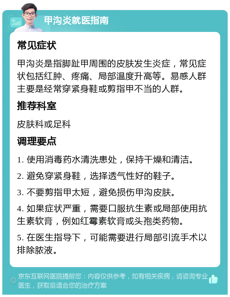 甲沟炎就医指南 常见症状 甲沟炎是指脚趾甲周围的皮肤发生炎症，常见症状包括红肿、疼痛、局部温度升高等。易感人群主要是经常穿紧身鞋或剪指甲不当的人群。 推荐科室 皮肤科或足科 调理要点 1. 使用消毒药水清洗患处，保持干燥和清洁。 2. 避免穿紧身鞋，选择透气性好的鞋子。 3. 不要剪指甲太短，避免损伤甲沟皮肤。 4. 如果症状严重，需要口服抗生素或局部使用抗生素软膏，例如红霉素软膏或头孢类药物。 5. 在医生指导下，可能需要进行局部引流手术以排除脓液。