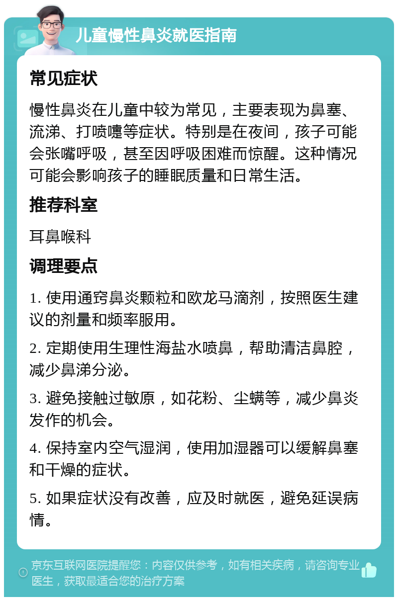 儿童慢性鼻炎就医指南 常见症状 慢性鼻炎在儿童中较为常见，主要表现为鼻塞、流涕、打喷嚏等症状。特别是在夜间，孩子可能会张嘴呼吸，甚至因呼吸困难而惊醒。这种情况可能会影响孩子的睡眠质量和日常生活。 推荐科室 耳鼻喉科 调理要点 1. 使用通窍鼻炎颗粒和欧龙马滴剂，按照医生建议的剂量和频率服用。 2. 定期使用生理性海盐水喷鼻，帮助清洁鼻腔，减少鼻涕分泌。 3. 避免接触过敏原，如花粉、尘螨等，减少鼻炎发作的机会。 4. 保持室内空气湿润，使用加湿器可以缓解鼻塞和干燥的症状。 5. 如果症状没有改善，应及时就医，避免延误病情。