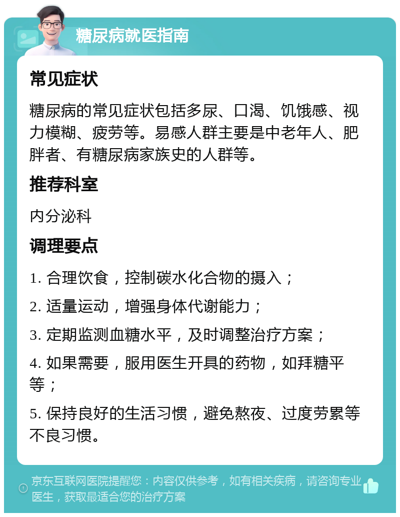 糖尿病就医指南 常见症状 糖尿病的常见症状包括多尿、口渴、饥饿感、视力模糊、疲劳等。易感人群主要是中老年人、肥胖者、有糖尿病家族史的人群等。 推荐科室 内分泌科 调理要点 1. 合理饮食，控制碳水化合物的摄入； 2. 适量运动，增强身体代谢能力； 3. 定期监测血糖水平，及时调整治疗方案； 4. 如果需要，服用医生开具的药物，如拜糖平等； 5. 保持良好的生活习惯，避免熬夜、过度劳累等不良习惯。