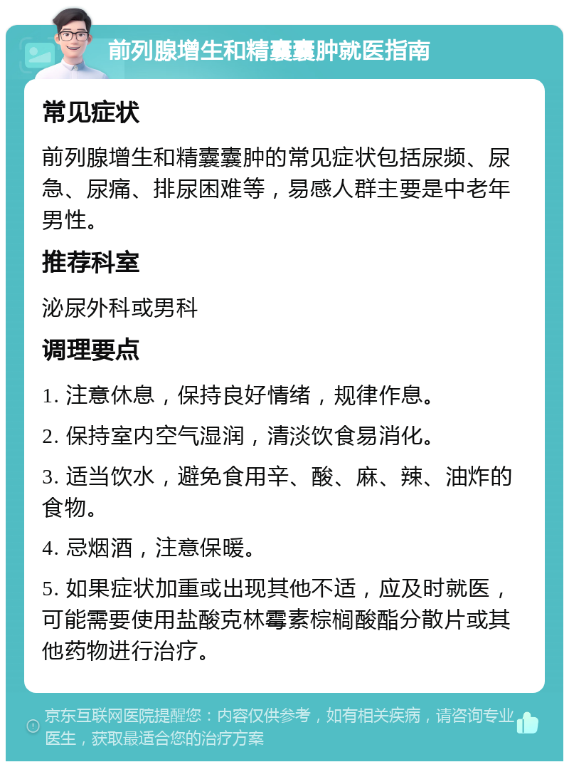 前列腺增生和精囊囊肿就医指南 常见症状 前列腺增生和精囊囊肿的常见症状包括尿频、尿急、尿痛、排尿困难等，易感人群主要是中老年男性。 推荐科室 泌尿外科或男科 调理要点 1. 注意休息，保持良好情绪，规律作息。 2. 保持室内空气湿润，清淡饮食易消化。 3. 适当饮水，避免食用辛、酸、麻、辣、油炸的食物。 4. 忌烟酒，注意保暖。 5. 如果症状加重或出现其他不适，应及时就医，可能需要使用盐酸克林霉素棕榈酸酯分散片或其他药物进行治疗。