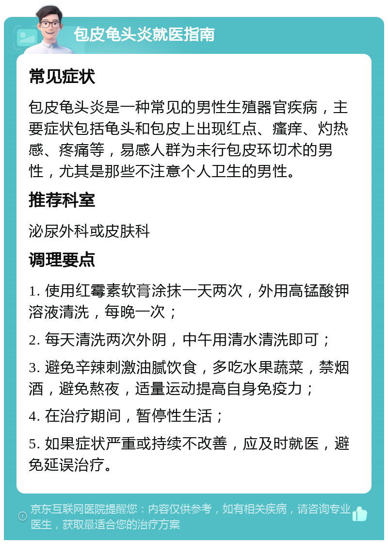 包皮龟头炎就医指南 常见症状 包皮龟头炎是一种常见的男性生殖器官疾病，主要症状包括龟头和包皮上出现红点、瘙痒、灼热感、疼痛等，易感人群为未行包皮环切术的男性，尤其是那些不注意个人卫生的男性。 推荐科室 泌尿外科或皮肤科 调理要点 1. 使用红霉素软膏涂抹一天两次，外用高锰酸钾溶液清洗，每晚一次； 2. 每天清洗两次外阴，中午用清水清洗即可； 3. 避免辛辣刺激油腻饮食，多吃水果蔬菜，禁烟酒，避免熬夜，适量运动提高自身免疫力； 4. 在治疗期间，暂停性生活； 5. 如果症状严重或持续不改善，应及时就医，避免延误治疗。