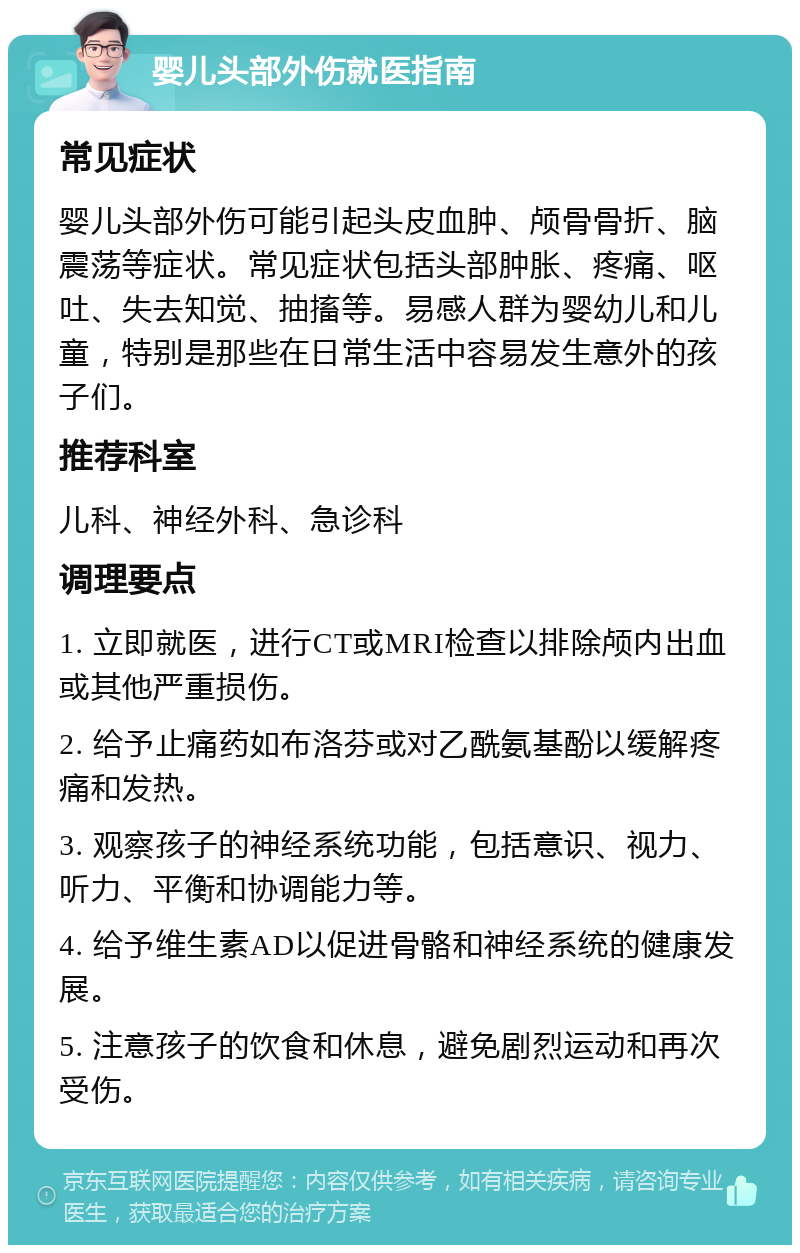 婴儿头部外伤就医指南 常见症状 婴儿头部外伤可能引起头皮血肿、颅骨骨折、脑震荡等症状。常见症状包括头部肿胀、疼痛、呕吐、失去知觉、抽搐等。易感人群为婴幼儿和儿童，特别是那些在日常生活中容易发生意外的孩子们。 推荐科室 儿科、神经外科、急诊科 调理要点 1. 立即就医，进行CT或MRI检查以排除颅内出血或其他严重损伤。 2. 给予止痛药如布洛芬或对乙酰氨基酚以缓解疼痛和发热。 3. 观察孩子的神经系统功能，包括意识、视力、听力、平衡和协调能力等。 4. 给予维生素AD以促进骨骼和神经系统的健康发展。 5. 注意孩子的饮食和休息，避免剧烈运动和再次受伤。