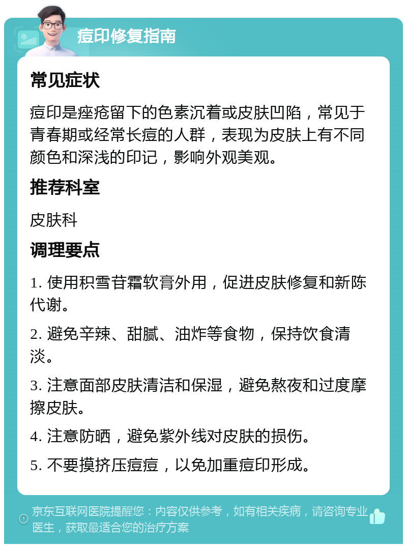 痘印修复指南 常见症状 痘印是痤疮留下的色素沉着或皮肤凹陷，常见于青春期或经常长痘的人群，表现为皮肤上有不同颜色和深浅的印记，影响外观美观。 推荐科室 皮肤科 调理要点 1. 使用积雪苷霜软膏外用，促进皮肤修复和新陈代谢。 2. 避免辛辣、甜腻、油炸等食物，保持饮食清淡。 3. 注意面部皮肤清洁和保湿，避免熬夜和过度摩擦皮肤。 4. 注意防晒，避免紫外线对皮肤的损伤。 5. 不要摸挤压痘痘，以免加重痘印形成。