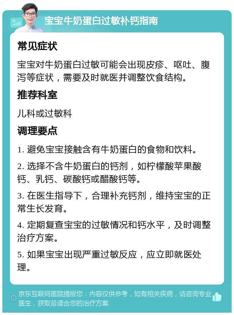 宝宝牛奶蛋白过敏补钙指南 常见症状 宝宝对牛奶蛋白过敏可能会出现皮疹、呕吐、腹泻等症状，需要及时就医并调整饮食结构。 推荐科室 儿科或过敏科 调理要点 1. 避免宝宝接触含有牛奶蛋白的食物和饮料。 2. 选择不含牛奶蛋白的钙剂，如柠檬酸苹果酸钙、乳钙、碳酸钙或醋酸钙等。 3. 在医生指导下，合理补充钙剂，维持宝宝的正常生长发育。 4. 定期复查宝宝的过敏情况和钙水平，及时调整治疗方案。 5. 如果宝宝出现严重过敏反应，应立即就医处理。