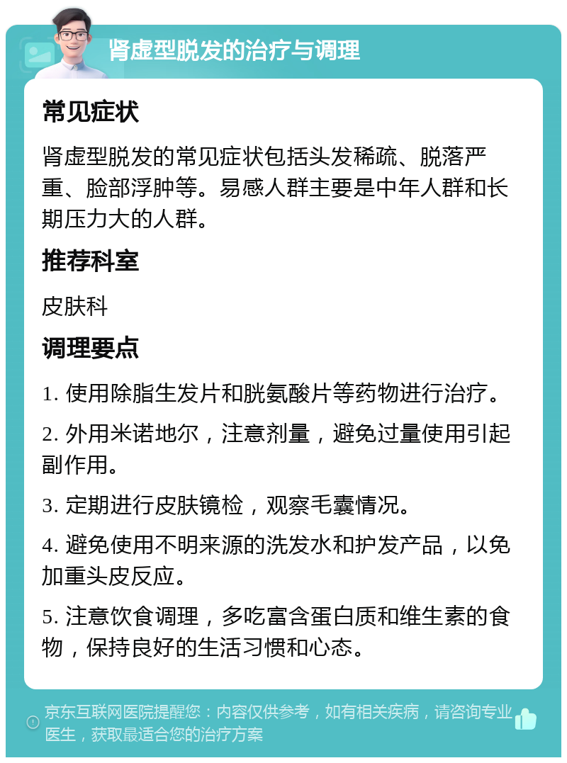 肾虚型脱发的治疗与调理 常见症状 肾虚型脱发的常见症状包括头发稀疏、脱落严重、脸部浮肿等。易感人群主要是中年人群和长期压力大的人群。 推荐科室 皮肤科 调理要点 1. 使用除脂生发片和胱氨酸片等药物进行治疗。 2. 外用米诺地尔，注意剂量，避免过量使用引起副作用。 3. 定期进行皮肤镜检，观察毛囊情况。 4. 避免使用不明来源的洗发水和护发产品，以免加重头皮反应。 5. 注意饮食调理，多吃富含蛋白质和维生素的食物，保持良好的生活习惯和心态。