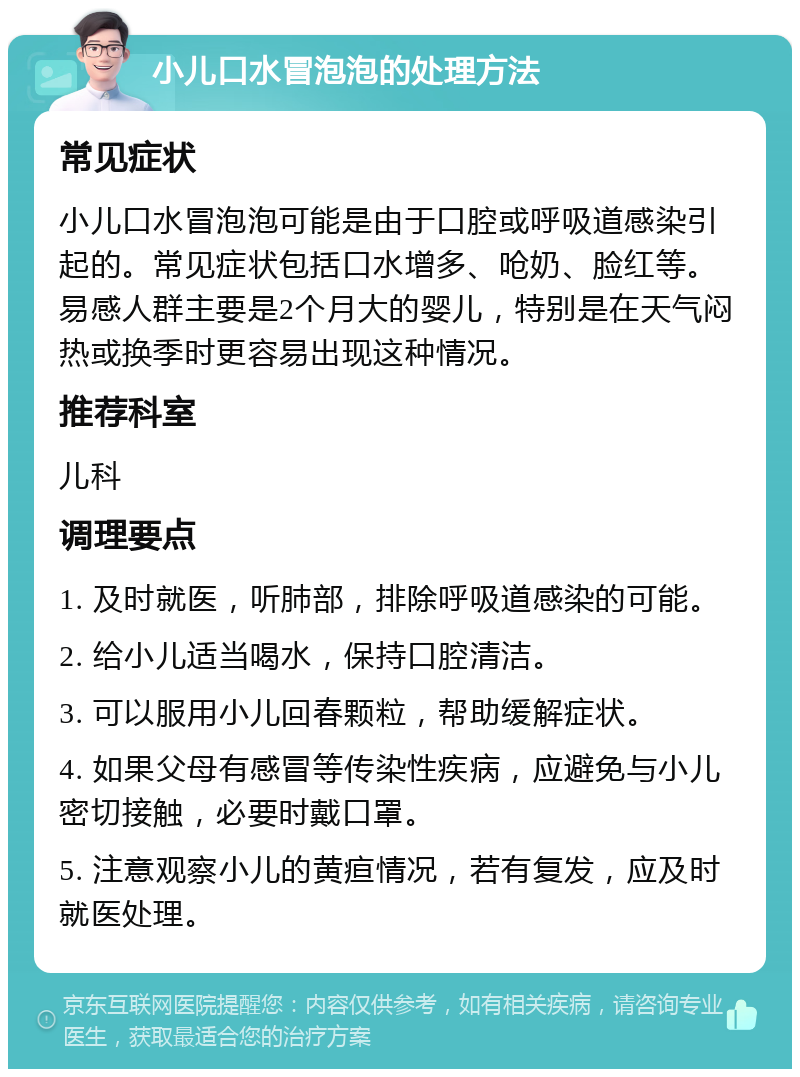 小儿口水冒泡泡的处理方法 常见症状 小儿口水冒泡泡可能是由于口腔或呼吸道感染引起的。常见症状包括口水增多、呛奶、脸红等。易感人群主要是2个月大的婴儿，特别是在天气闷热或换季时更容易出现这种情况。 推荐科室 儿科 调理要点 1. 及时就医，听肺部，排除呼吸道感染的可能。 2. 给小儿适当喝水，保持口腔清洁。 3. 可以服用小儿回春颗粒，帮助缓解症状。 4. 如果父母有感冒等传染性疾病，应避免与小儿密切接触，必要时戴口罩。 5. 注意观察小儿的黄疸情况，若有复发，应及时就医处理。