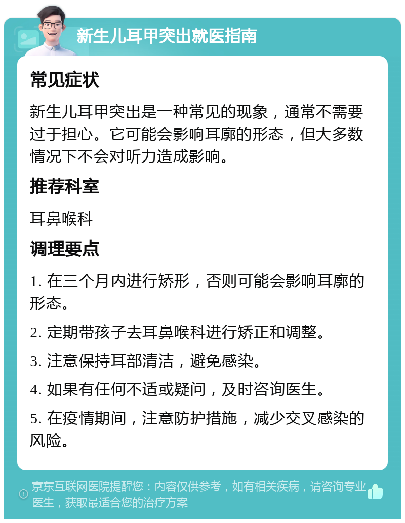 新生儿耳甲突出就医指南 常见症状 新生儿耳甲突出是一种常见的现象，通常不需要过于担心。它可能会影响耳廓的形态，但大多数情况下不会对听力造成影响。 推荐科室 耳鼻喉科 调理要点 1. 在三个月内进行矫形，否则可能会影响耳廓的形态。 2. 定期带孩子去耳鼻喉科进行矫正和调整。 3. 注意保持耳部清洁，避免感染。 4. 如果有任何不适或疑问，及时咨询医生。 5. 在疫情期间，注意防护措施，减少交叉感染的风险。