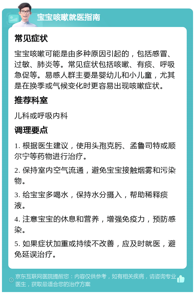 宝宝咳嗽就医指南 常见症状 宝宝咳嗽可能是由多种原因引起的，包括感冒、过敏、肺炎等。常见症状包括咳嗽、有痰、呼吸急促等。易感人群主要是婴幼儿和小儿童，尤其是在换季或气候变化时更容易出现咳嗽症状。 推荐科室 儿科或呼吸内科 调理要点 1. 根据医生建议，使用头孢克肟、孟鲁司特或顺尔宁等药物进行治疗。 2. 保持室内空气流通，避免宝宝接触烟雾和污染物。 3. 给宝宝多喝水，保持水分摄入，帮助稀释痰液。 4. 注意宝宝的休息和营养，增强免疫力，预防感染。 5. 如果症状加重或持续不改善，应及时就医，避免延误治疗。