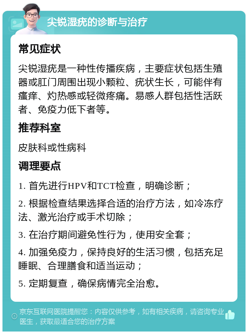 尖锐湿疣的诊断与治疗 常见症状 尖锐湿疣是一种性传播疾病，主要症状包括生殖器或肛门周围出现小颗粒、疣状生长，可能伴有瘙痒、灼热感或轻微疼痛。易感人群包括性活跃者、免疫力低下者等。 推荐科室 皮肤科或性病科 调理要点 1. 首先进行HPV和TCT检查，明确诊断； 2. 根据检查结果选择合适的治疗方法，如冷冻疗法、激光治疗或手术切除； 3. 在治疗期间避免性行为，使用安全套； 4. 加强免疫力，保持良好的生活习惯，包括充足睡眠、合理膳食和适当运动； 5. 定期复查，确保病情完全治愈。