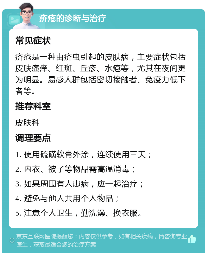 疥疮的诊断与治疗 常见症状 疥疮是一种由疥虫引起的皮肤病，主要症状包括皮肤瘙痒、红斑、丘疹、水疱等，尤其在夜间更为明显。易感人群包括密切接触者、免疫力低下者等。 推荐科室 皮肤科 调理要点 1. 使用硫磺软膏外涂，连续使用三天； 2. 内衣、被子等物品需高温消毒； 3. 如果周围有人患病，应一起治疗； 4. 避免与他人共用个人物品； 5. 注意个人卫生，勤洗澡、换衣服。