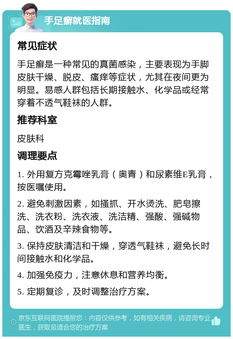 手足癣就医指南 常见症状 手足癣是一种常见的真菌感染，主要表现为手脚皮肤干燥、脱皮、瘙痒等症状，尤其在夜间更为明显。易感人群包括长期接触水、化学品或经常穿着不透气鞋袜的人群。 推荐科室 皮肤科 调理要点 1. 外用复方克霉唑乳膏（奥青）和尿素维E乳膏，按医嘱使用。 2. 避免刺激因素，如搔抓、开水烫洗、肥皂擦洗、洗衣粉、洗衣液、洗洁精、强酸、强碱物品、饮酒及辛辣食物等。 3. 保持皮肤清洁和干燥，穿透气鞋袜，避免长时间接触水和化学品。 4. 加强免疫力，注意休息和营养均衡。 5. 定期复诊，及时调整治疗方案。