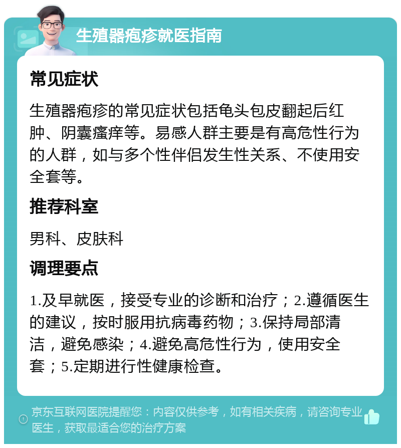 生殖器疱疹就医指南 常见症状 生殖器疱疹的常见症状包括龟头包皮翻起后红肿、阴囊瘙痒等。易感人群主要是有高危性行为的人群，如与多个性伴侣发生性关系、不使用安全套等。 推荐科室 男科、皮肤科 调理要点 1.及早就医，接受专业的诊断和治疗；2.遵循医生的建议，按时服用抗病毒药物；3.保持局部清洁，避免感染；4.避免高危性行为，使用安全套；5.定期进行性健康检查。