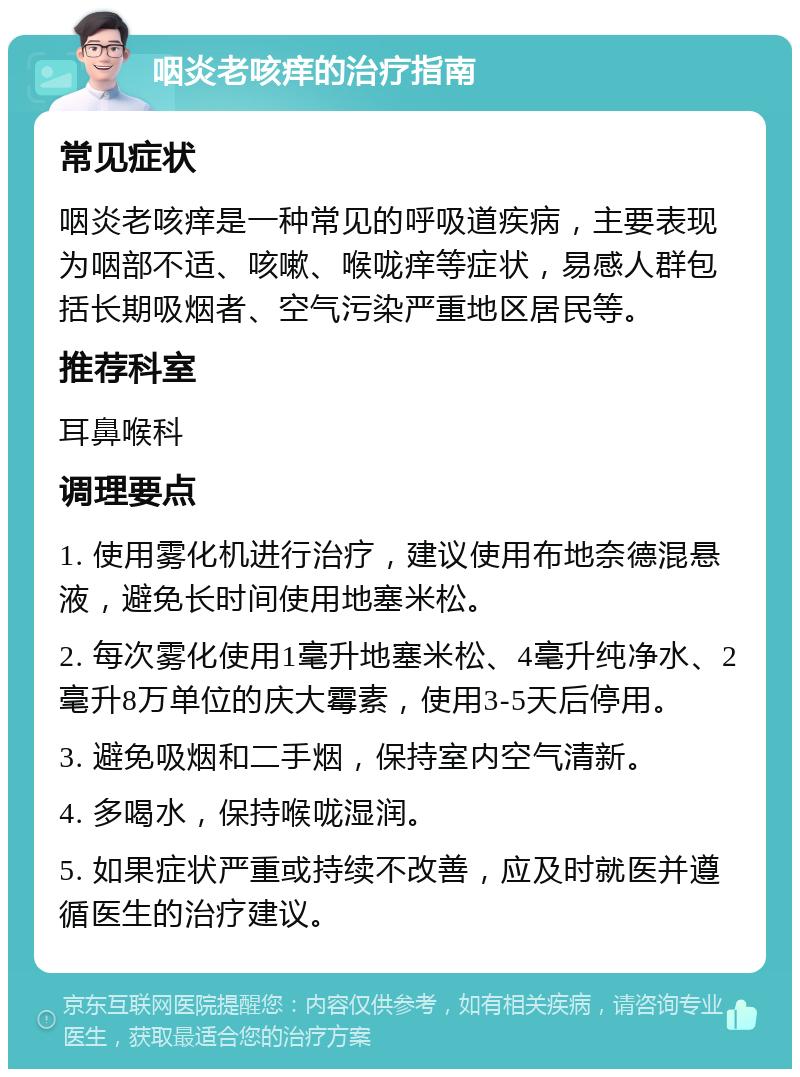 咽炎老咳痒的治疗指南 常见症状 咽炎老咳痒是一种常见的呼吸道疾病，主要表现为咽部不适、咳嗽、喉咙痒等症状，易感人群包括长期吸烟者、空气污染严重地区居民等。 推荐科室 耳鼻喉科 调理要点 1. 使用雾化机进行治疗，建议使用布地奈德混悬液，避免长时间使用地塞米松。 2. 每次雾化使用1毫升地塞米松、4毫升纯净水、2毫升8万单位的庆大霉素，使用3-5天后停用。 3. 避免吸烟和二手烟，保持室内空气清新。 4. 多喝水，保持喉咙湿润。 5. 如果症状严重或持续不改善，应及时就医并遵循医生的治疗建议。