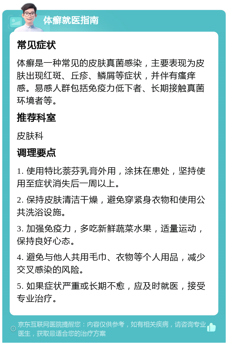 体癣就医指南 常见症状 体癣是一种常见的皮肤真菌感染，主要表现为皮肤出现红斑、丘疹、鳞屑等症状，并伴有瘙痒感。易感人群包括免疫力低下者、长期接触真菌环境者等。 推荐科室 皮肤科 调理要点 1. 使用特比萘芬乳膏外用，涂抹在患处，坚持使用至症状消失后一周以上。 2. 保持皮肤清洁干燥，避免穿紧身衣物和使用公共洗浴设施。 3. 加强免疫力，多吃新鲜蔬菜水果，适量运动，保持良好心态。 4. 避免与他人共用毛巾、衣物等个人用品，减少交叉感染的风险。 5. 如果症状严重或长期不愈，应及时就医，接受专业治疗。