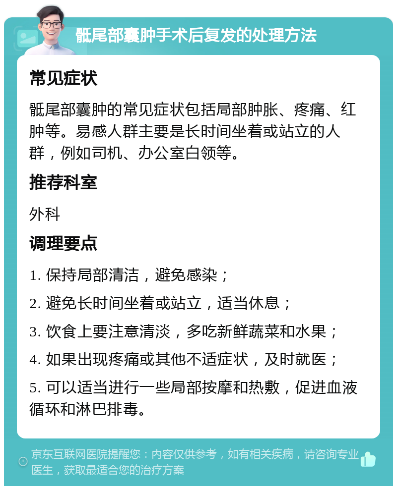 骶尾部囊肿手术后复发的处理方法 常见症状 骶尾部囊肿的常见症状包括局部肿胀、疼痛、红肿等。易感人群主要是长时间坐着或站立的人群，例如司机、办公室白领等。 推荐科室 外科 调理要点 1. 保持局部清洁，避免感染； 2. 避免长时间坐着或站立，适当休息； 3. 饮食上要注意清淡，多吃新鲜蔬菜和水果； 4. 如果出现疼痛或其他不适症状，及时就医； 5. 可以适当进行一些局部按摩和热敷，促进血液循环和淋巴排毒。