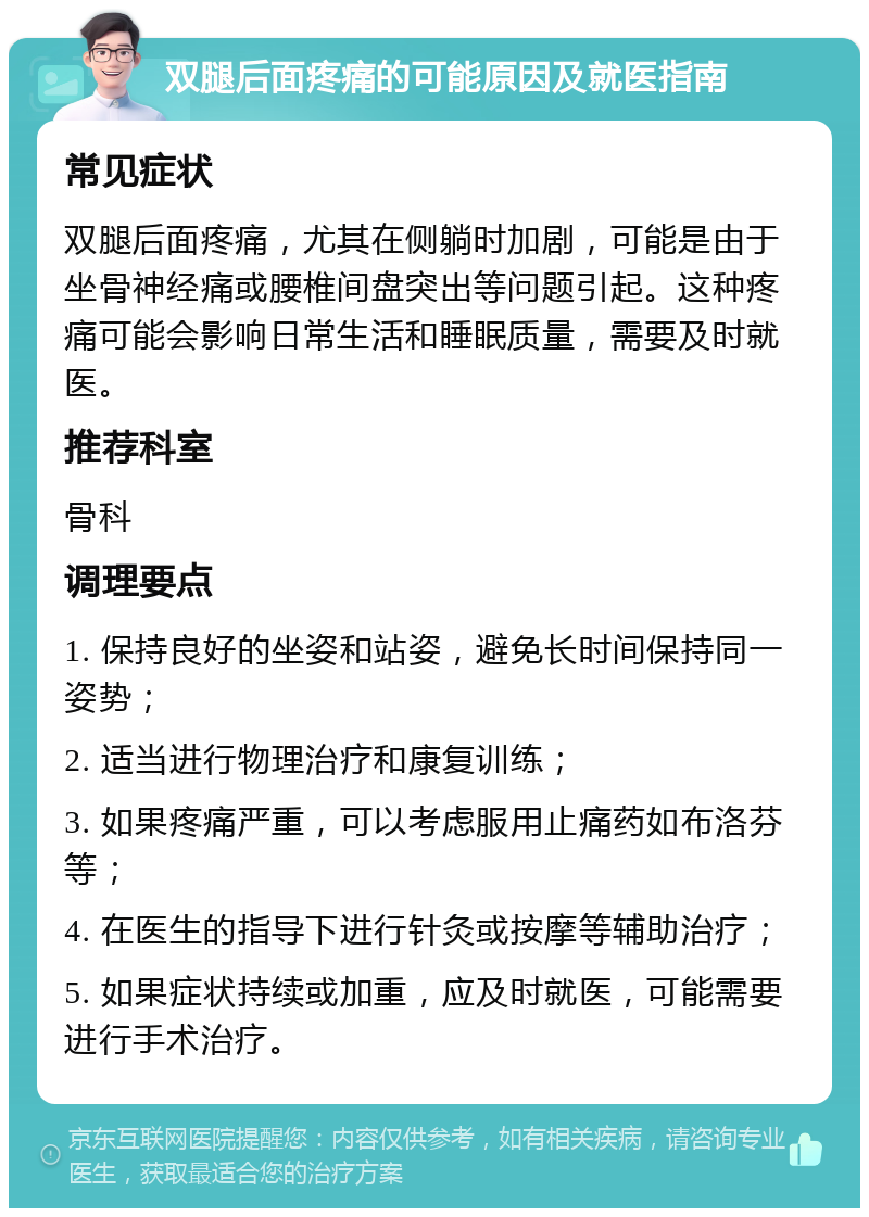 双腿后面疼痛的可能原因及就医指南 常见症状 双腿后面疼痛，尤其在侧躺时加剧，可能是由于坐骨神经痛或腰椎间盘突出等问题引起。这种疼痛可能会影响日常生活和睡眠质量，需要及时就医。 推荐科室 骨科 调理要点 1. 保持良好的坐姿和站姿，避免长时间保持同一姿势； 2. 适当进行物理治疗和康复训练； 3. 如果疼痛严重，可以考虑服用止痛药如布洛芬等； 4. 在医生的指导下进行针灸或按摩等辅助治疗； 5. 如果症状持续或加重，应及时就医，可能需要进行手术治疗。