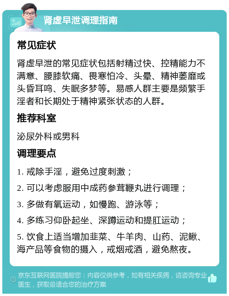 肾虚早泄调理指南 常见症状 肾虚早泄的常见症状包括射精过快、控精能力不满意、腰膝软痛、畏寒怕冷、头晕、精神萎靡或头昏耳鸣、失眠多梦等。易感人群主要是频繁手淫者和长期处于精神紧张状态的人群。 推荐科室 泌尿外科或男科 调理要点 1. 戒除手淫，避免过度刺激； 2. 可以考虑服用中成药参茸鞭丸进行调理； 3. 多做有氧运动，如慢跑、游泳等； 4. 多练习仰卧起坐、深蹲运动和提肛运动； 5. 饮食上适当增加韭菜、牛羊肉、山药、泥鳅、海产品等食物的摄入，戒烟戒酒，避免熬夜。