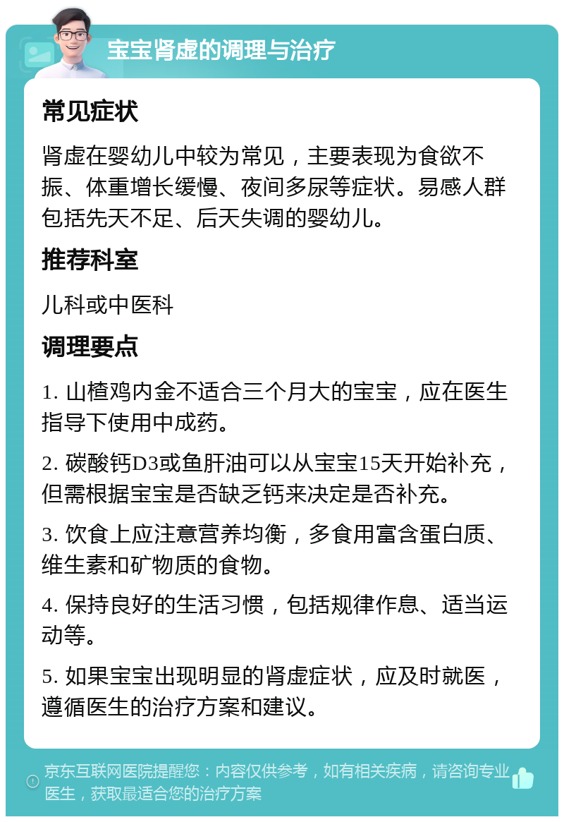 宝宝肾虚的调理与治疗 常见症状 肾虚在婴幼儿中较为常见，主要表现为食欲不振、体重增长缓慢、夜间多尿等症状。易感人群包括先天不足、后天失调的婴幼儿。 推荐科室 儿科或中医科 调理要点 1. 山楂鸡内金不适合三个月大的宝宝，应在医生指导下使用中成药。 2. 碳酸钙D3或鱼肝油可以从宝宝15天开始补充，但需根据宝宝是否缺乏钙来决定是否补充。 3. 饮食上应注意营养均衡，多食用富含蛋白质、维生素和矿物质的食物。 4. 保持良好的生活习惯，包括规律作息、适当运动等。 5. 如果宝宝出现明显的肾虚症状，应及时就医，遵循医生的治疗方案和建议。