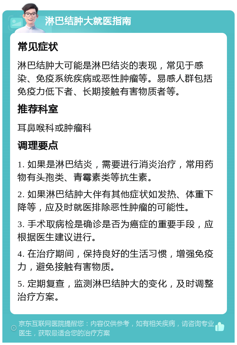 淋巴结肿大就医指南 常见症状 淋巴结肿大可能是淋巴结炎的表现，常见于感染、免疫系统疾病或恶性肿瘤等。易感人群包括免疫力低下者、长期接触有害物质者等。 推荐科室 耳鼻喉科或肿瘤科 调理要点 1. 如果是淋巴结炎，需要进行消炎治疗，常用药物有头孢类、青霉素类等抗生素。 2. 如果淋巴结肿大伴有其他症状如发热、体重下降等，应及时就医排除恶性肿瘤的可能性。 3. 手术取病检是确诊是否为癌症的重要手段，应根据医生建议进行。 4. 在治疗期间，保持良好的生活习惯，增强免疫力，避免接触有害物质。 5. 定期复查，监测淋巴结肿大的变化，及时调整治疗方案。