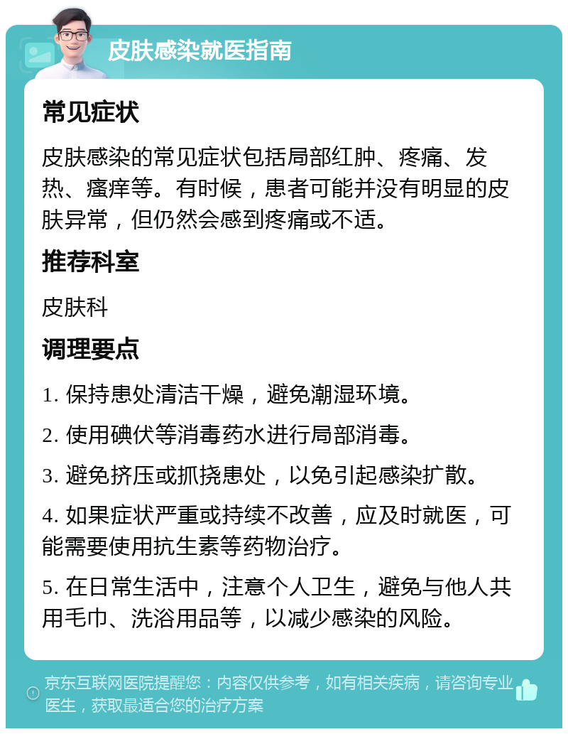 皮肤感染就医指南 常见症状 皮肤感染的常见症状包括局部红肿、疼痛、发热、瘙痒等。有时候，患者可能并没有明显的皮肤异常，但仍然会感到疼痛或不适。 推荐科室 皮肤科 调理要点 1. 保持患处清洁干燥，避免潮湿环境。 2. 使用碘伏等消毒药水进行局部消毒。 3. 避免挤压或抓挠患处，以免引起感染扩散。 4. 如果症状严重或持续不改善，应及时就医，可能需要使用抗生素等药物治疗。 5. 在日常生活中，注意个人卫生，避免与他人共用毛巾、洗浴用品等，以减少感染的风险。