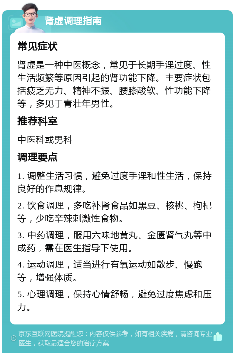 肾虚调理指南 常见症状 肾虚是一种中医概念，常见于长期手淫过度、性生活频繁等原因引起的肾功能下降。主要症状包括疲乏无力、精神不振、腰膝酸软、性功能下降等，多见于青壮年男性。 推荐科室 中医科或男科 调理要点 1. 调整生活习惯，避免过度手淫和性生活，保持良好的作息规律。 2. 饮食调理，多吃补肾食品如黑豆、核桃、枸杞等，少吃辛辣刺激性食物。 3. 中药调理，服用六味地黄丸、金匮肾气丸等中成药，需在医生指导下使用。 4. 运动调理，适当进行有氧运动如散步、慢跑等，增强体质。 5. 心理调理，保持心情舒畅，避免过度焦虑和压力。