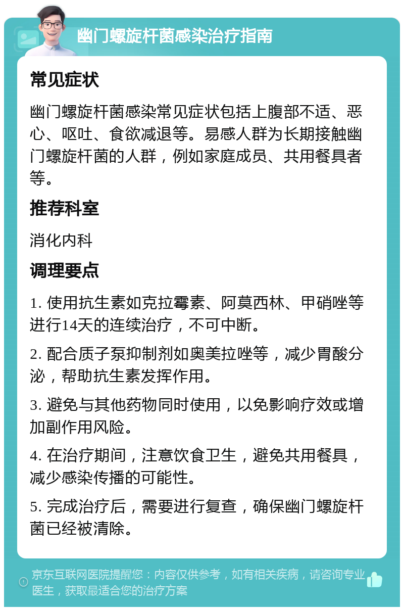 幽门螺旋杆菌感染治疗指南 常见症状 幽门螺旋杆菌感染常见症状包括上腹部不适、恶心、呕吐、食欲减退等。易感人群为长期接触幽门螺旋杆菌的人群，例如家庭成员、共用餐具者等。 推荐科室 消化内科 调理要点 1. 使用抗生素如克拉霉素、阿莫西林、甲硝唑等进行14天的连续治疗，不可中断。 2. 配合质子泵抑制剂如奥美拉唑等，减少胃酸分泌，帮助抗生素发挥作用。 3. 避免与其他药物同时使用，以免影响疗效或增加副作用风险。 4. 在治疗期间，注意饮食卫生，避免共用餐具，减少感染传播的可能性。 5. 完成治疗后，需要进行复查，确保幽门螺旋杆菌已经被清除。