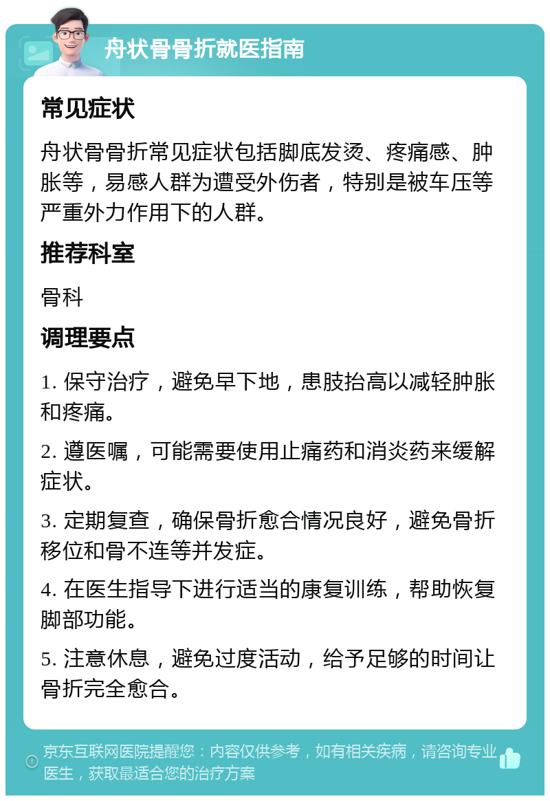 舟状骨骨折就医指南 常见症状 舟状骨骨折常见症状包括脚底发烫、疼痛感、肿胀等，易感人群为遭受外伤者，特别是被车压等严重外力作用下的人群。 推荐科室 骨科 调理要点 1. 保守治疗，避免早下地，患肢抬高以减轻肿胀和疼痛。 2. 遵医嘱，可能需要使用止痛药和消炎药来缓解症状。 3. 定期复查，确保骨折愈合情况良好，避免骨折移位和骨不连等并发症。 4. 在医生指导下进行适当的康复训练，帮助恢复脚部功能。 5. 注意休息，避免过度活动，给予足够的时间让骨折完全愈合。