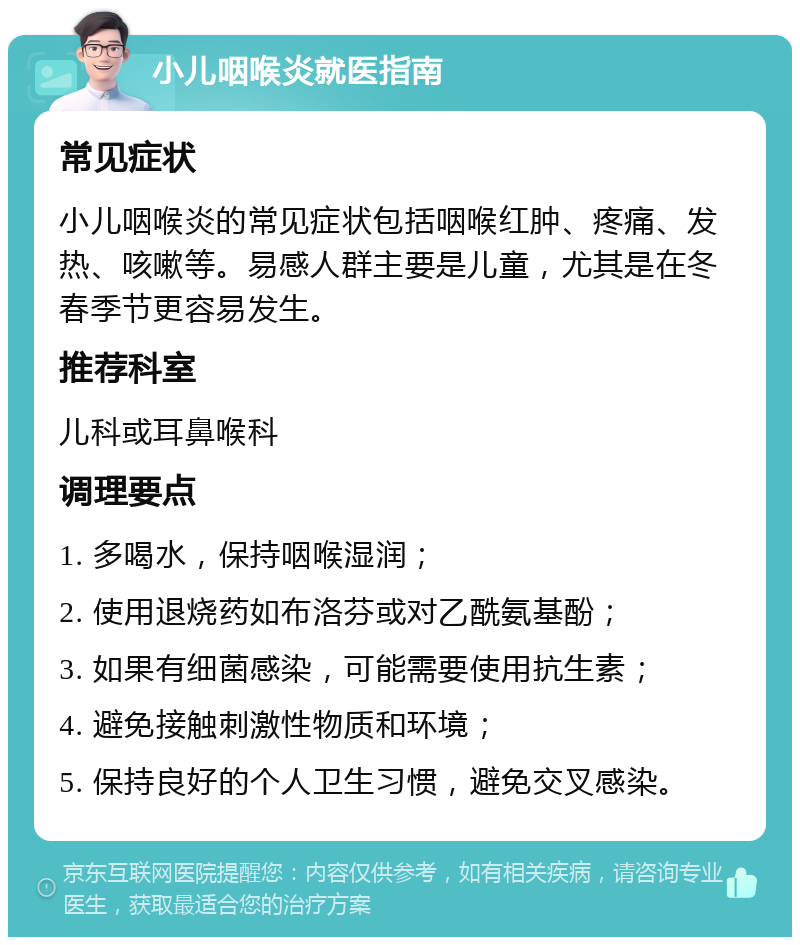 小儿咽喉炎就医指南 常见症状 小儿咽喉炎的常见症状包括咽喉红肿、疼痛、发热、咳嗽等。易感人群主要是儿童，尤其是在冬春季节更容易发生。 推荐科室 儿科或耳鼻喉科 调理要点 1. 多喝水，保持咽喉湿润； 2. 使用退烧药如布洛芬或对乙酰氨基酚； 3. 如果有细菌感染，可能需要使用抗生素； 4. 避免接触刺激性物质和环境； 5. 保持良好的个人卫生习惯，避免交叉感染。