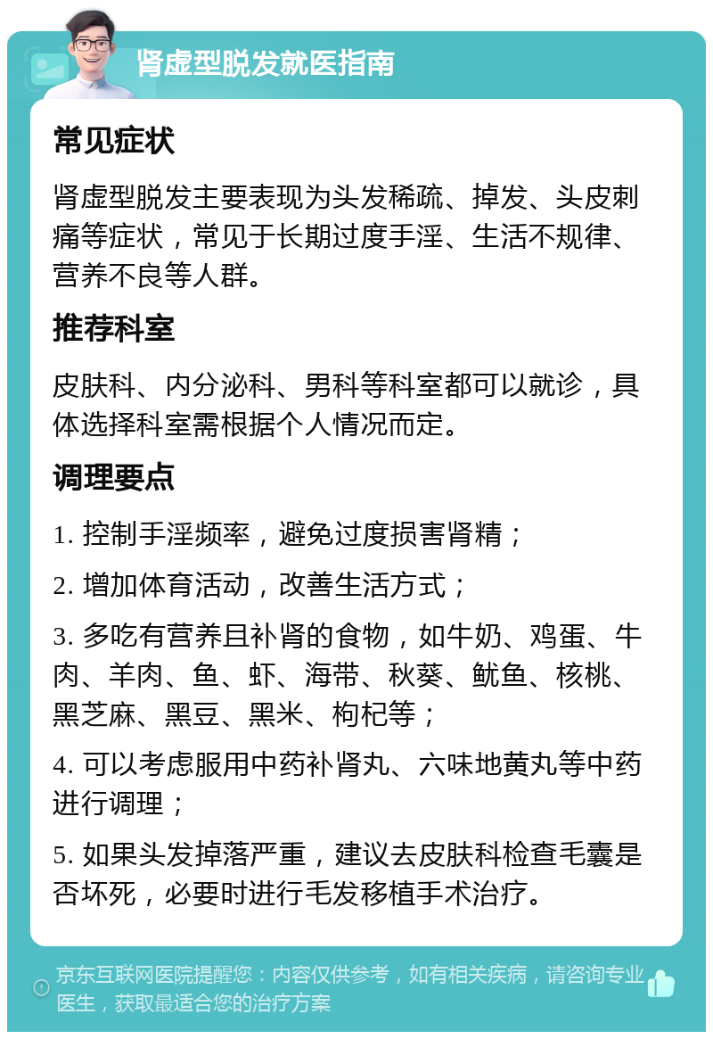 肾虚型脱发就医指南 常见症状 肾虚型脱发主要表现为头发稀疏、掉发、头皮刺痛等症状，常见于长期过度手淫、生活不规律、营养不良等人群。 推荐科室 皮肤科、内分泌科、男科等科室都可以就诊，具体选择科室需根据个人情况而定。 调理要点 1. 控制手淫频率，避免过度损害肾精； 2. 增加体育活动，改善生活方式； 3. 多吃有营养且补肾的食物，如牛奶、鸡蛋、牛肉、羊肉、鱼、虾、海带、秋葵、鱿鱼、核桃、黑芝麻、黑豆、黑米、枸杞等； 4. 可以考虑服用中药补肾丸、六味地黄丸等中药进行调理； 5. 如果头发掉落严重，建议去皮肤科检查毛囊是否坏死，必要时进行毛发移植手术治疗。