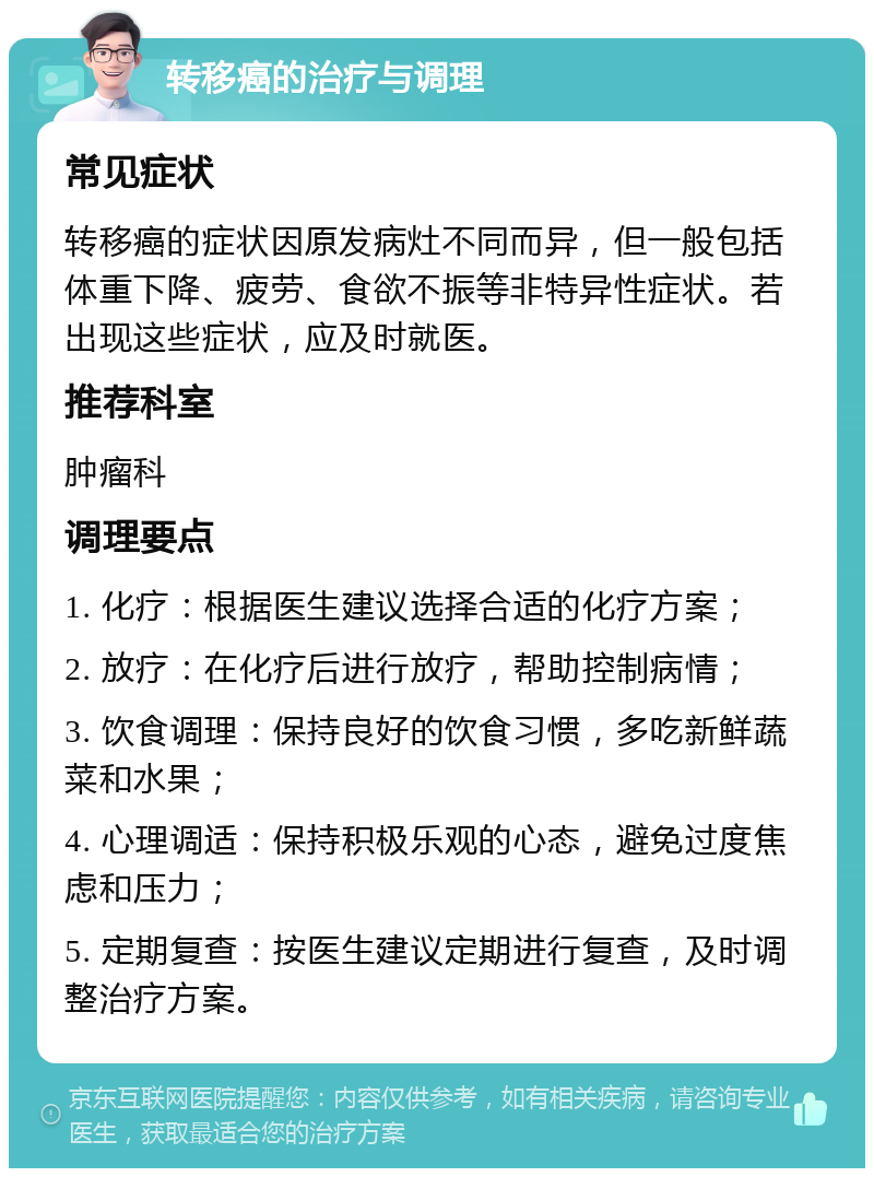 转移癌的治疗与调理 常见症状 转移癌的症状因原发病灶不同而异，但一般包括体重下降、疲劳、食欲不振等非特异性症状。若出现这些症状，应及时就医。 推荐科室 肿瘤科 调理要点 1. 化疗：根据医生建议选择合适的化疗方案； 2. 放疗：在化疗后进行放疗，帮助控制病情； 3. 饮食调理：保持良好的饮食习惯，多吃新鲜蔬菜和水果； 4. 心理调适：保持积极乐观的心态，避免过度焦虑和压力； 5. 定期复查：按医生建议定期进行复查，及时调整治疗方案。