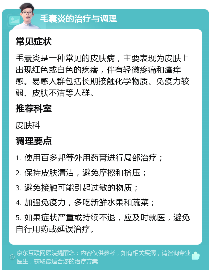 毛囊炎的治疗与调理 常见症状 毛囊炎是一种常见的皮肤病，主要表现为皮肤上出现红色或白色的疙瘩，伴有轻微疼痛和瘙痒感。易感人群包括长期接触化学物质、免疫力较弱、皮肤不洁等人群。 推荐科室 皮肤科 调理要点 1. 使用百多邦等外用药膏进行局部治疗； 2. 保持皮肤清洁，避免摩擦和挤压； 3. 避免接触可能引起过敏的物质； 4. 加强免疫力，多吃新鲜水果和蔬菜； 5. 如果症状严重或持续不退，应及时就医，避免自行用药或延误治疗。