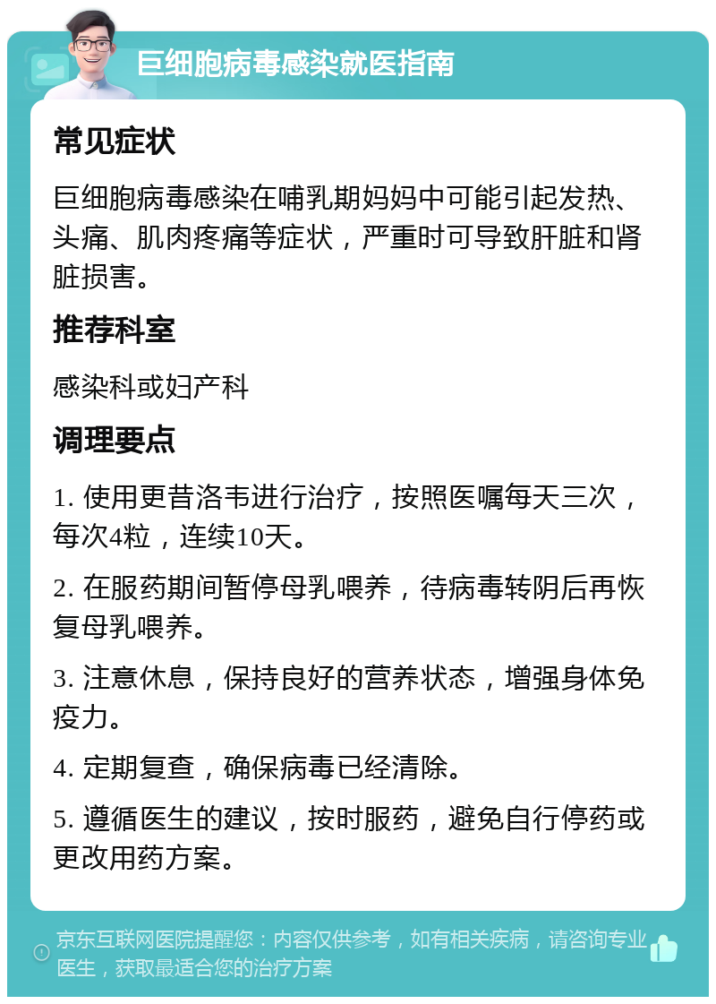 巨细胞病毒感染就医指南 常见症状 巨细胞病毒感染在哺乳期妈妈中可能引起发热、头痛、肌肉疼痛等症状，严重时可导致肝脏和肾脏损害。 推荐科室 感染科或妇产科 调理要点 1. 使用更昔洛韦进行治疗，按照医嘱每天三次，每次4粒，连续10天。 2. 在服药期间暂停母乳喂养，待病毒转阴后再恢复母乳喂养。 3. 注意休息，保持良好的营养状态，增强身体免疫力。 4. 定期复查，确保病毒已经清除。 5. 遵循医生的建议，按时服药，避免自行停药或更改用药方案。