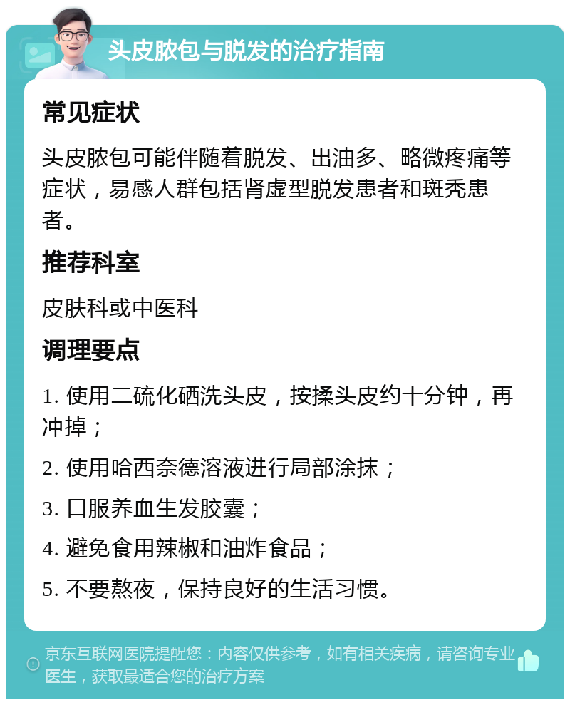 头皮脓包与脱发的治疗指南 常见症状 头皮脓包可能伴随着脱发、出油多、略微疼痛等症状，易感人群包括肾虚型脱发患者和斑秃患者。 推荐科室 皮肤科或中医科 调理要点 1. 使用二硫化硒洗头皮，按揉头皮约十分钟，再冲掉； 2. 使用哈西奈德溶液进行局部涂抹； 3. 口服养血生发胶囊； 4. 避免食用辣椒和油炸食品； 5. 不要熬夜，保持良好的生活习惯。