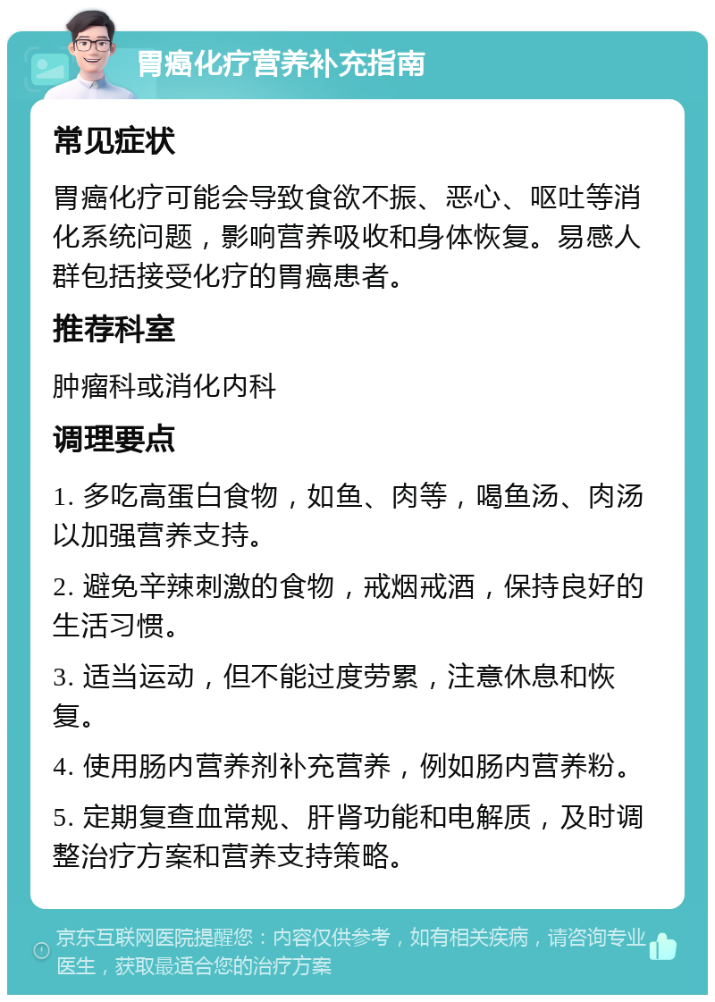 胃癌化疗营养补充指南 常见症状 胃癌化疗可能会导致食欲不振、恶心、呕吐等消化系统问题，影响营养吸收和身体恢复。易感人群包括接受化疗的胃癌患者。 推荐科室 肿瘤科或消化内科 调理要点 1. 多吃高蛋白食物，如鱼、肉等，喝鱼汤、肉汤以加强营养支持。 2. 避免辛辣刺激的食物，戒烟戒酒，保持良好的生活习惯。 3. 适当运动，但不能过度劳累，注意休息和恢复。 4. 使用肠内营养剂补充营养，例如肠内营养粉。 5. 定期复查血常规、肝肾功能和电解质，及时调整治疗方案和营养支持策略。