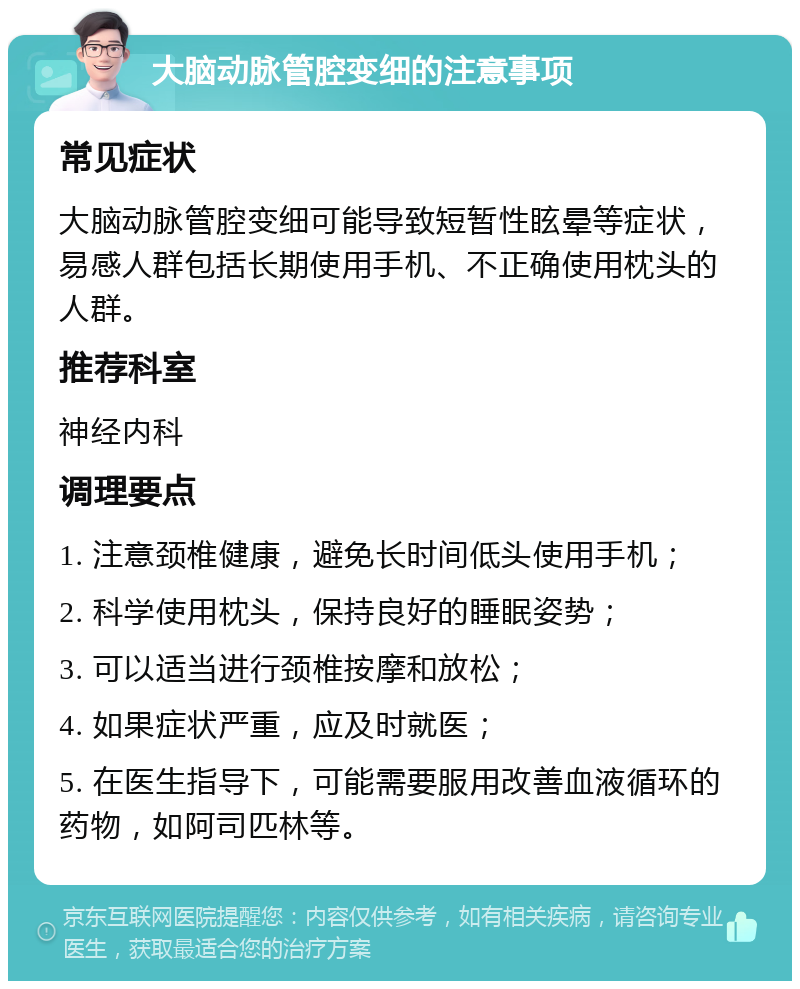 大脑动脉管腔变细的注意事项 常见症状 大脑动脉管腔变细可能导致短暂性眩晕等症状，易感人群包括长期使用手机、不正确使用枕头的人群。 推荐科室 神经内科 调理要点 1. 注意颈椎健康，避免长时间低头使用手机； 2. 科学使用枕头，保持良好的睡眠姿势； 3. 可以适当进行颈椎按摩和放松； 4. 如果症状严重，应及时就医； 5. 在医生指导下，可能需要服用改善血液循环的药物，如阿司匹林等。