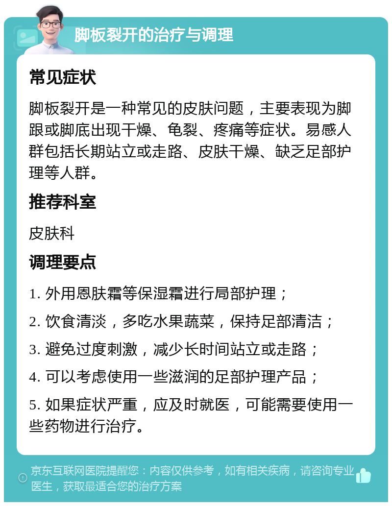 脚板裂开的治疗与调理 常见症状 脚板裂开是一种常见的皮肤问题，主要表现为脚跟或脚底出现干燥、龟裂、疼痛等症状。易感人群包括长期站立或走路、皮肤干燥、缺乏足部护理等人群。 推荐科室 皮肤科 调理要点 1. 外用恩肤霜等保湿霜进行局部护理； 2. 饮食清淡，多吃水果蔬菜，保持足部清洁； 3. 避免过度刺激，减少长时间站立或走路； 4. 可以考虑使用一些滋润的足部护理产品； 5. 如果症状严重，应及时就医，可能需要使用一些药物进行治疗。