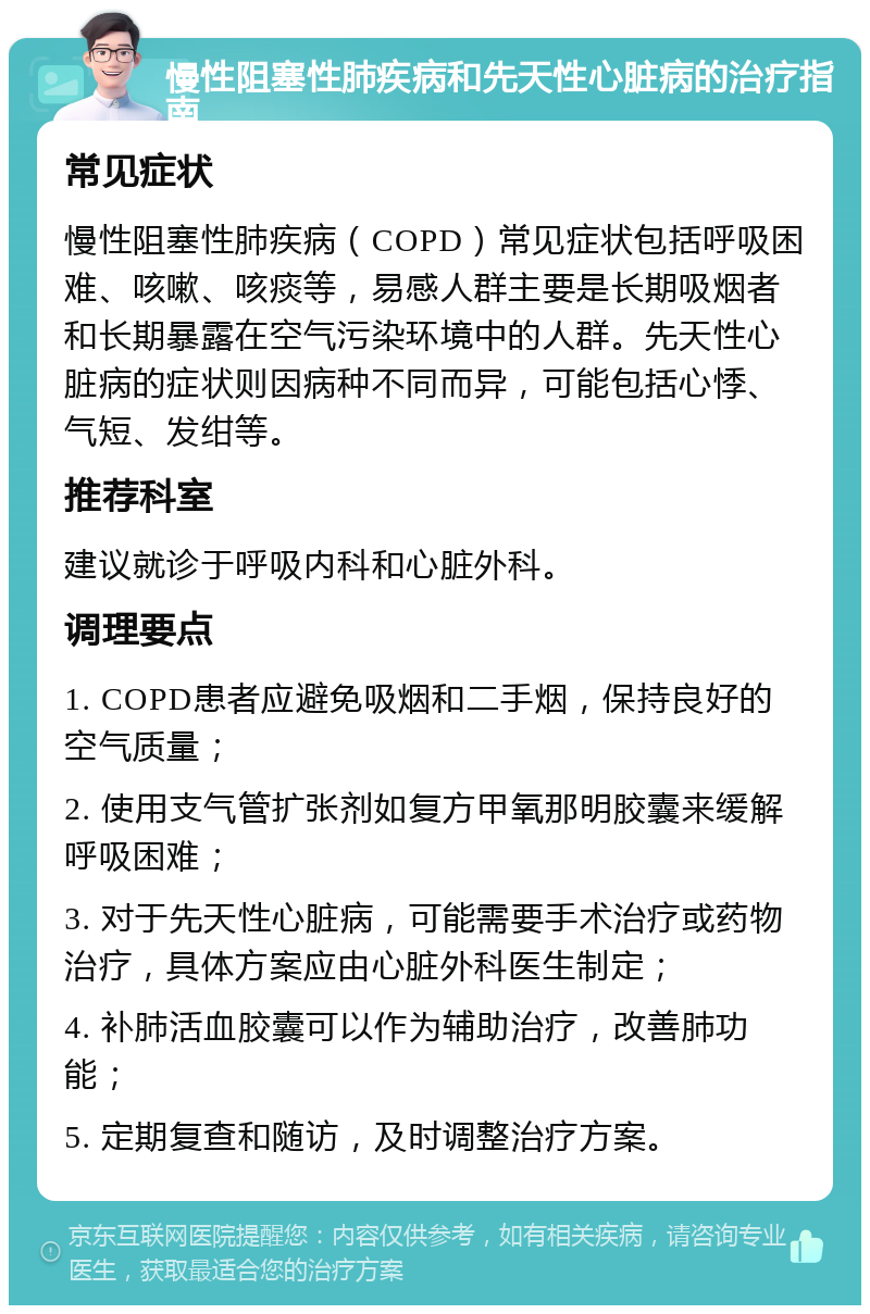 慢性阻塞性肺疾病和先天性心脏病的治疗指南 常见症状 慢性阻塞性肺疾病（COPD）常见症状包括呼吸困难、咳嗽、咳痰等，易感人群主要是长期吸烟者和长期暴露在空气污染环境中的人群。先天性心脏病的症状则因病种不同而异，可能包括心悸、气短、发绀等。 推荐科室 建议就诊于呼吸内科和心脏外科。 调理要点 1. COPD患者应避免吸烟和二手烟，保持良好的空气质量； 2. 使用支气管扩张剂如复方甲氧那明胶囊来缓解呼吸困难； 3. 对于先天性心脏病，可能需要手术治疗或药物治疗，具体方案应由心脏外科医生制定； 4. 补肺活血胶囊可以作为辅助治疗，改善肺功能； 5. 定期复查和随访，及时调整治疗方案。