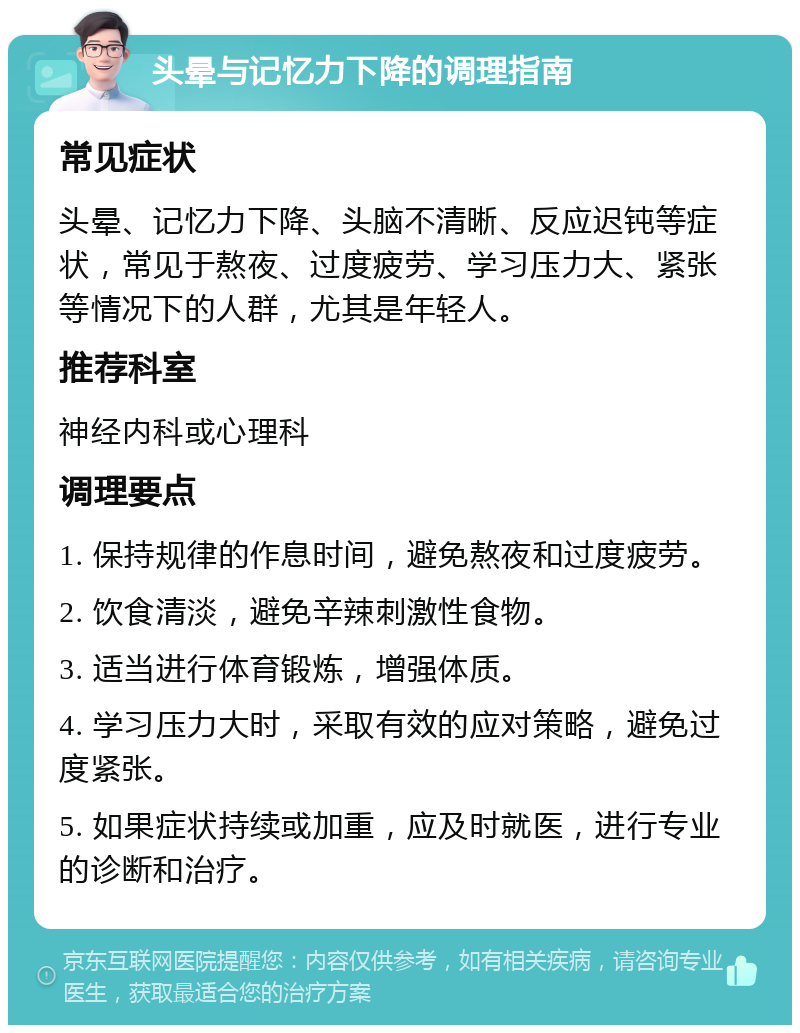 头晕与记忆力下降的调理指南 常见症状 头晕、记忆力下降、头脑不清晰、反应迟钝等症状，常见于熬夜、过度疲劳、学习压力大、紧张等情况下的人群，尤其是年轻人。 推荐科室 神经内科或心理科 调理要点 1. 保持规律的作息时间，避免熬夜和过度疲劳。 2. 饮食清淡，避免辛辣刺激性食物。 3. 适当进行体育锻炼，增强体质。 4. 学习压力大时，采取有效的应对策略，避免过度紧张。 5. 如果症状持续或加重，应及时就医，进行专业的诊断和治疗。