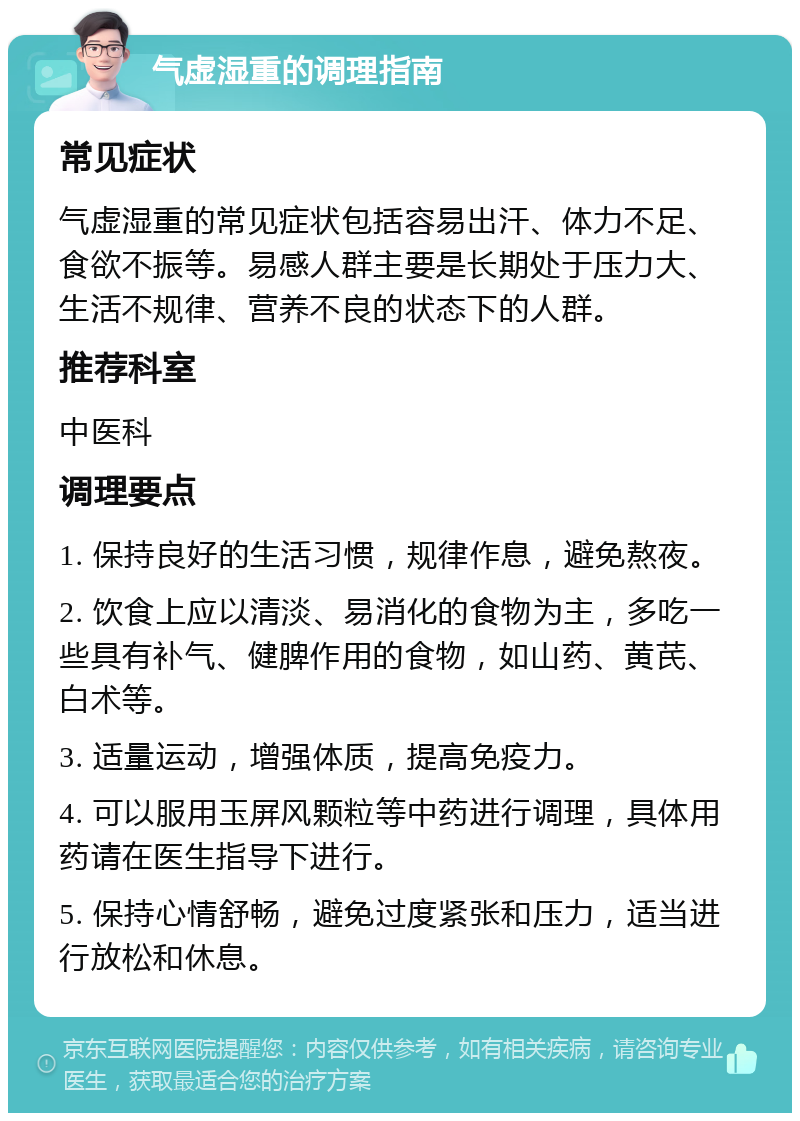 气虚湿重的调理指南 常见症状 气虚湿重的常见症状包括容易出汗、体力不足、食欲不振等。易感人群主要是长期处于压力大、生活不规律、营养不良的状态下的人群。 推荐科室 中医科 调理要点 1. 保持良好的生活习惯，规律作息，避免熬夜。 2. 饮食上应以清淡、易消化的食物为主，多吃一些具有补气、健脾作用的食物，如山药、黄芪、白术等。 3. 适量运动，增强体质，提高免疫力。 4. 可以服用玉屏风颗粒等中药进行调理，具体用药请在医生指导下进行。 5. 保持心情舒畅，避免过度紧张和压力，适当进行放松和休息。