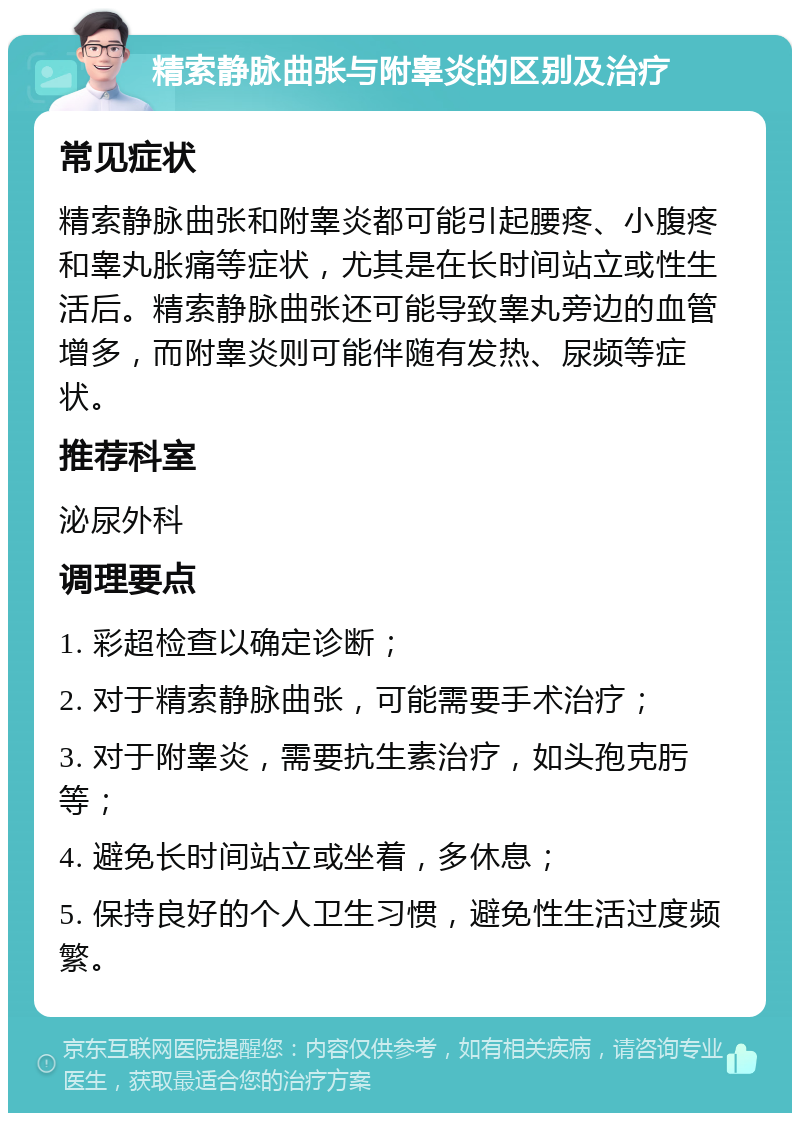 精索静脉曲张与附睾炎的区别及治疗 常见症状 精索静脉曲张和附睾炎都可能引起腰疼、小腹疼和睾丸胀痛等症状，尤其是在长时间站立或性生活后。精索静脉曲张还可能导致睾丸旁边的血管增多，而附睾炎则可能伴随有发热、尿频等症状。 推荐科室 泌尿外科 调理要点 1. 彩超检查以确定诊断； 2. 对于精索静脉曲张，可能需要手术治疗； 3. 对于附睾炎，需要抗生素治疗，如头孢克肟等； 4. 避免长时间站立或坐着，多休息； 5. 保持良好的个人卫生习惯，避免性生活过度频繁。