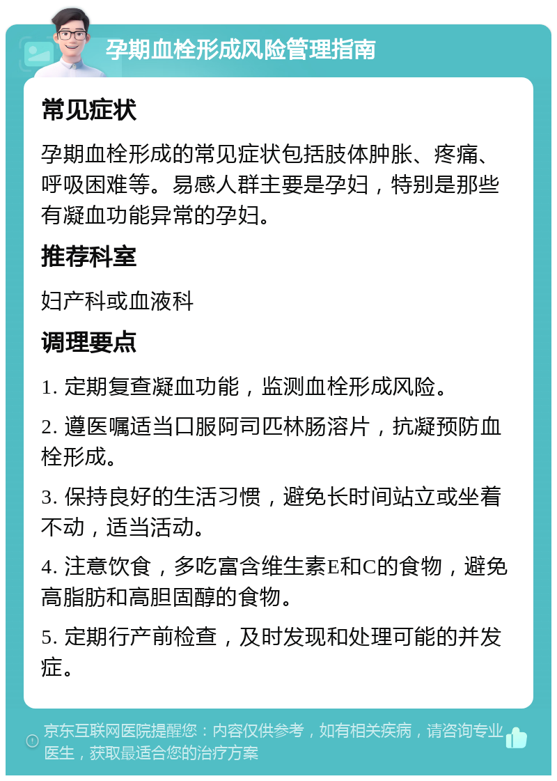 孕期血栓形成风险管理指南 常见症状 孕期血栓形成的常见症状包括肢体肿胀、疼痛、呼吸困难等。易感人群主要是孕妇，特别是那些有凝血功能异常的孕妇。 推荐科室 妇产科或血液科 调理要点 1. 定期复查凝血功能，监测血栓形成风险。 2. 遵医嘱适当口服阿司匹林肠溶片，抗凝预防血栓形成。 3. 保持良好的生活习惯，避免长时间站立或坐着不动，适当活动。 4. 注意饮食，多吃富含维生素E和C的食物，避免高脂肪和高胆固醇的食物。 5. 定期行产前检查，及时发现和处理可能的并发症。