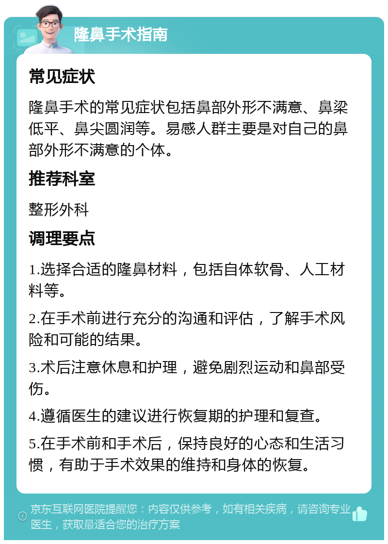 隆鼻手术指南 常见症状 隆鼻手术的常见症状包括鼻部外形不满意、鼻梁低平、鼻尖圆润等。易感人群主要是对自己的鼻部外形不满意的个体。 推荐科室 整形外科 调理要点 1.选择合适的隆鼻材料，包括自体软骨、人工材料等。 2.在手术前进行充分的沟通和评估，了解手术风险和可能的结果。 3.术后注意休息和护理，避免剧烈运动和鼻部受伤。 4.遵循医生的建议进行恢复期的护理和复查。 5.在手术前和手术后，保持良好的心态和生活习惯，有助于手术效果的维持和身体的恢复。