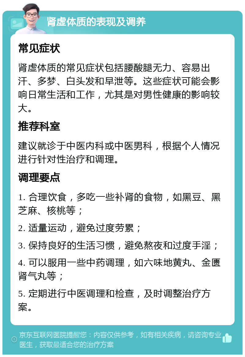 肾虚体质的表现及调养 常见症状 肾虚体质的常见症状包括腰酸腿无力、容易出汗、多梦、白头发和早泄等。这些症状可能会影响日常生活和工作，尤其是对男性健康的影响较大。 推荐科室 建议就诊于中医内科或中医男科，根据个人情况进行针对性治疗和调理。 调理要点 1. 合理饮食，多吃一些补肾的食物，如黑豆、黑芝麻、核桃等； 2. 适量运动，避免过度劳累； 3. 保持良好的生活习惯，避免熬夜和过度手淫； 4. 可以服用一些中药调理，如六味地黄丸、金匮肾气丸等； 5. 定期进行中医调理和检查，及时调整治疗方案。