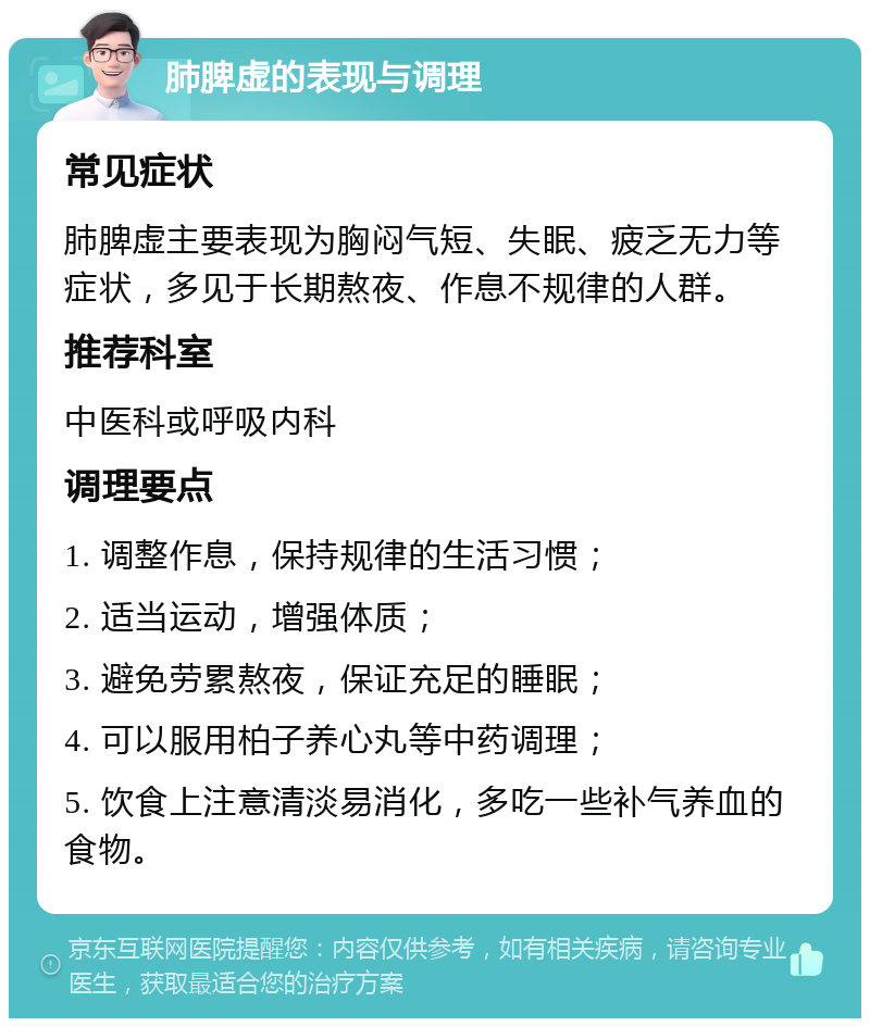 肺脾虚的表现与调理 常见症状 肺脾虚主要表现为胸闷气短、失眠、疲乏无力等症状，多见于长期熬夜、作息不规律的人群。 推荐科室 中医科或呼吸内科 调理要点 1. 调整作息，保持规律的生活习惯； 2. 适当运动，增强体质； 3. 避免劳累熬夜，保证充足的睡眠； 4. 可以服用柏子养心丸等中药调理； 5. 饮食上注意清淡易消化，多吃一些补气养血的食物。