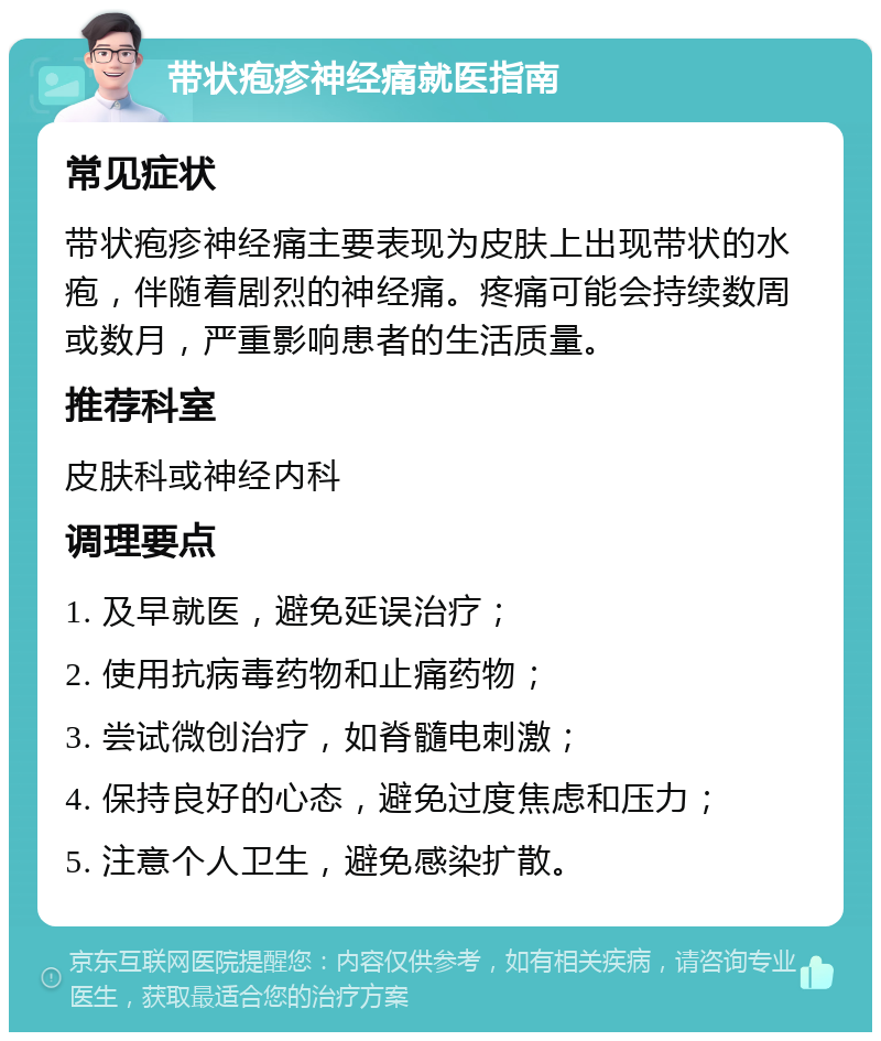 带状疱疹神经痛就医指南 常见症状 带状疱疹神经痛主要表现为皮肤上出现带状的水疱，伴随着剧烈的神经痛。疼痛可能会持续数周或数月，严重影响患者的生活质量。 推荐科室 皮肤科或神经内科 调理要点 1. 及早就医，避免延误治疗； 2. 使用抗病毒药物和止痛药物； 3. 尝试微创治疗，如脊髓电刺激； 4. 保持良好的心态，避免过度焦虑和压力； 5. 注意个人卫生，避免感染扩散。