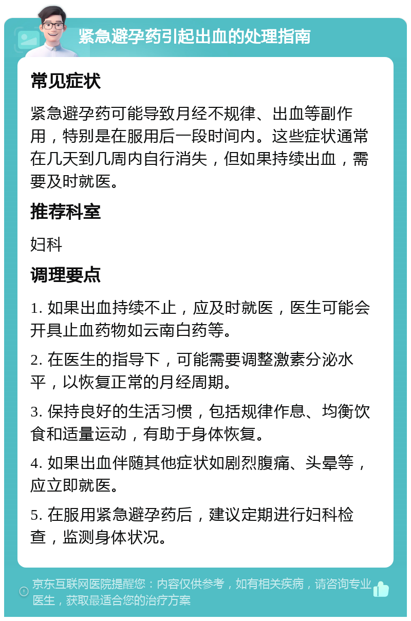 紧急避孕药引起出血的处理指南 常见症状 紧急避孕药可能导致月经不规律、出血等副作用，特别是在服用后一段时间内。这些症状通常在几天到几周内自行消失，但如果持续出血，需要及时就医。 推荐科室 妇科 调理要点 1. 如果出血持续不止，应及时就医，医生可能会开具止血药物如云南白药等。 2. 在医生的指导下，可能需要调整激素分泌水平，以恢复正常的月经周期。 3. 保持良好的生活习惯，包括规律作息、均衡饮食和适量运动，有助于身体恢复。 4. 如果出血伴随其他症状如剧烈腹痛、头晕等，应立即就医。 5. 在服用紧急避孕药后，建议定期进行妇科检查，监测身体状况。