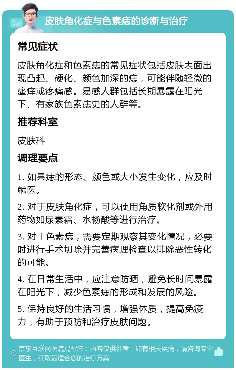 皮肤角化症与色素痣的诊断与治疗 常见症状 皮肤角化症和色素痣的常见症状包括皮肤表面出现凸起、硬化、颜色加深的痣，可能伴随轻微的瘙痒或疼痛感。易感人群包括长期暴露在阳光下、有家族色素痣史的人群等。 推荐科室 皮肤科 调理要点 1. 如果痣的形态、颜色或大小发生变化，应及时就医。 2. 对于皮肤角化症，可以使用角质软化剂或外用药物如尿素霜、水杨酸等进行治疗。 3. 对于色素痣，需要定期观察其变化情况，必要时进行手术切除并完善病理检查以排除恶性转化的可能。 4. 在日常生活中，应注意防晒，避免长时间暴露在阳光下，减少色素痣的形成和发展的风险。 5. 保持良好的生活习惯，增强体质，提高免疫力，有助于预防和治疗皮肤问题。