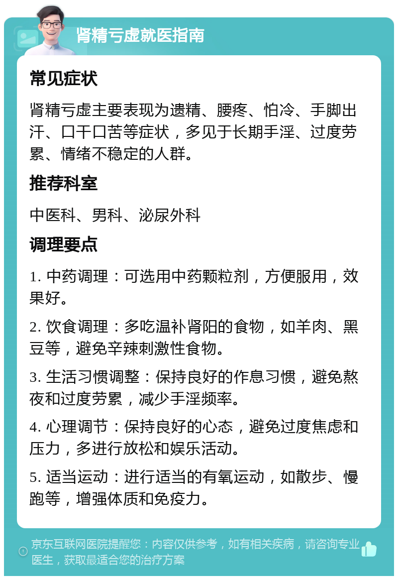 肾精亏虚就医指南 常见症状 肾精亏虚主要表现为遗精、腰疼、怕冷、手脚出汗、口干口苦等症状，多见于长期手淫、过度劳累、情绪不稳定的人群。 推荐科室 中医科、男科、泌尿外科 调理要点 1. 中药调理：可选用中药颗粒剂，方便服用，效果好。 2. 饮食调理：多吃温补肾阳的食物，如羊肉、黑豆等，避免辛辣刺激性食物。 3. 生活习惯调整：保持良好的作息习惯，避免熬夜和过度劳累，减少手淫频率。 4. 心理调节：保持良好的心态，避免过度焦虑和压力，多进行放松和娱乐活动。 5. 适当运动：进行适当的有氧运动，如散步、慢跑等，增强体质和免疫力。