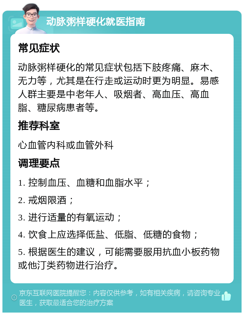 动脉粥样硬化就医指南 常见症状 动脉粥样硬化的常见症状包括下肢疼痛、麻木、无力等，尤其是在行走或运动时更为明显。易感人群主要是中老年人、吸烟者、高血压、高血脂、糖尿病患者等。 推荐科室 心血管内科或血管外科 调理要点 1. 控制血压、血糖和血脂水平； 2. 戒烟限酒； 3. 进行适量的有氧运动； 4. 饮食上应选择低盐、低脂、低糖的食物； 5. 根据医生的建议，可能需要服用抗血小板药物或他汀类药物进行治疗。